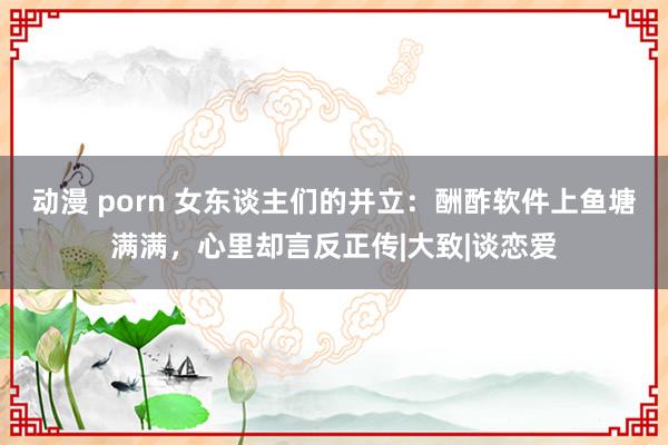 动漫 porn 女东谈主们的并立：酬酢软件上鱼塘满满，心里却言反正传|大致|谈恋爱