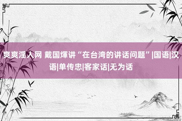 爽爽淫人网 戴国煇讲“在台湾的讲话问题”|国语|汉语|单传忠|客家话|无为话