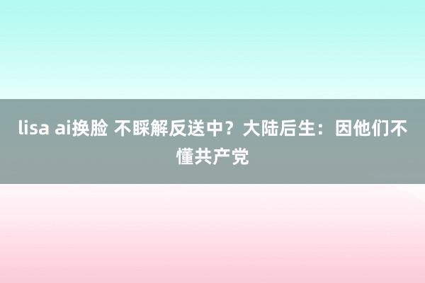 lisa ai换脸 不睬解反送中？大陆后生：因他们不懂共产党