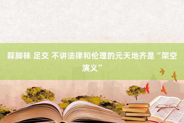 踩脚袜 足交 不讲法律和伦理的元天地齐是“架空演义”