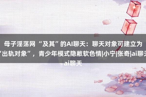 母子淫荡网 “及其”的AI聊天：聊天对象可建立为“出轨对象”，青少年模式隐敝软色情|小宁|张奇|ai聊天