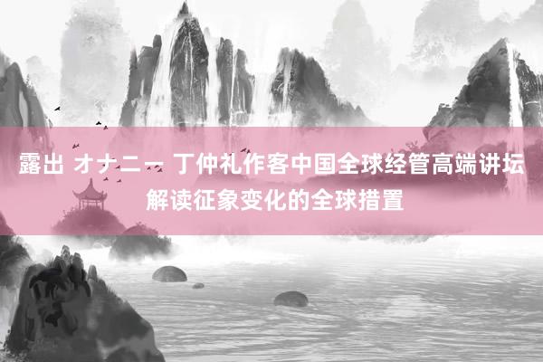 露出 オナニー 丁仲礼作客中国全球经管高端讲坛 解读征象变化的全球措置