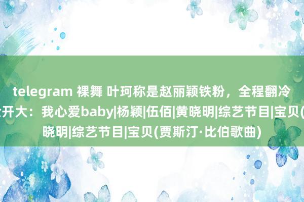 telegram 裸舞 叶珂称是赵丽颖铁粉，全程翻冷眼尬笑，丽颖贴脸开大：我心爱baby|杨颖|伍佰|黄晓明|综艺节目|宝贝(贾斯汀·比伯歌曲)