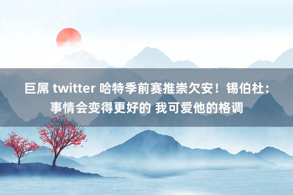 巨屌 twitter 哈特季前赛推崇欠安！锡伯杜：事情会变得更好的 我可爱他的格调