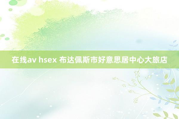 在线av hsex 布达佩斯市好意思居中心大旅店