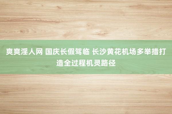 爽爽淫人网 国庆长假驾临 长沙黄花机场多举措打造全过程机灵路径