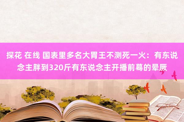 探花 在线 国表里多名大胃王不测死一火：有东说念主胖到320斤有东说念主开播前蓦的晕厥