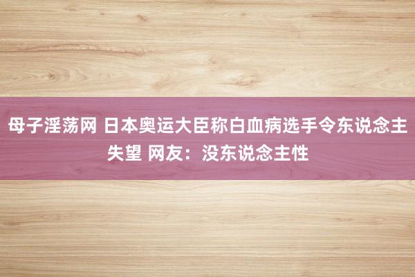 母子淫荡网 日本奥运大臣称白血病选手令东说念主失望 网友：没东说念主性