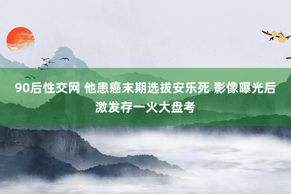 90后性交网 他患癌末期选拔安乐死 影像曝光后激发存一火大盘考