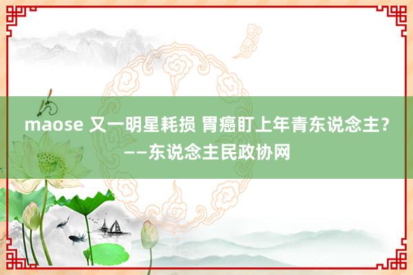 maose 又一明星耗损 胃癌盯上年青东说念主？——东说念主民政协网