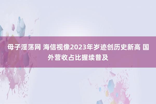 母子淫荡网 海信视像2023年岁迹创历史新高 国外营收占比握续普及