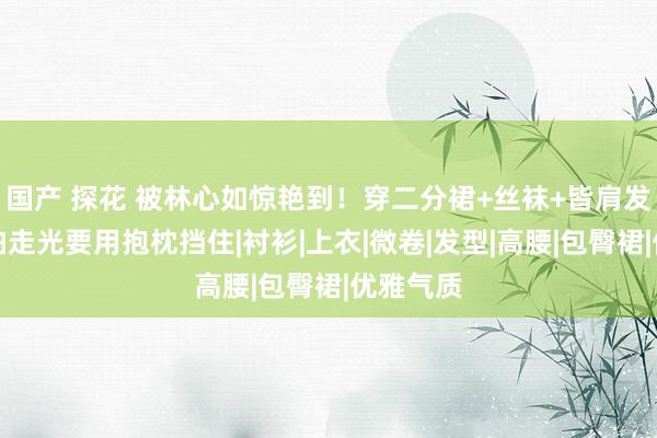 国产 探花 被林心如惊艳到！穿二分裙+丝袜+皆肩发亮相，怕走光要用抱枕挡住|衬衫|上衣|微卷|发型|高腰|包臀裙|优雅气质