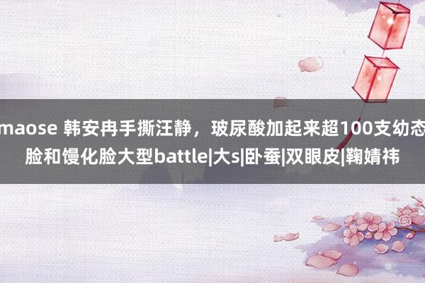 maose 韩安冉手撕汪静，玻尿酸加起来超100支幼态脸和馒化脸大型battle|大s|卧蚕|双眼皮|鞠婧祎