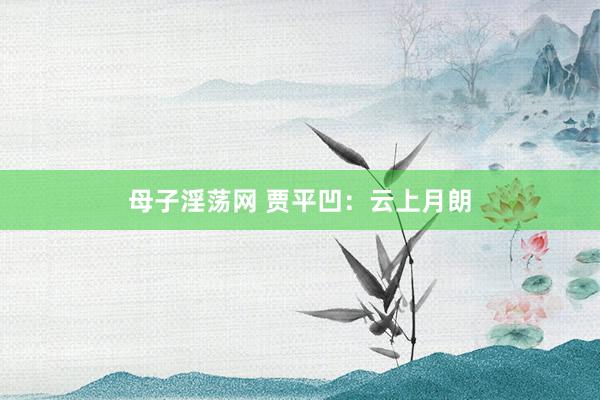 母子淫荡网 贾平凹：云上月朗