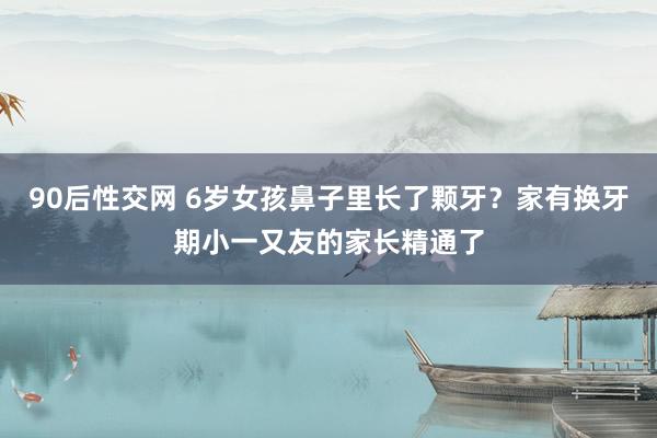 90后性交网 6岁女孩鼻子里长了颗牙？家有换牙期小一又友的家长精通了