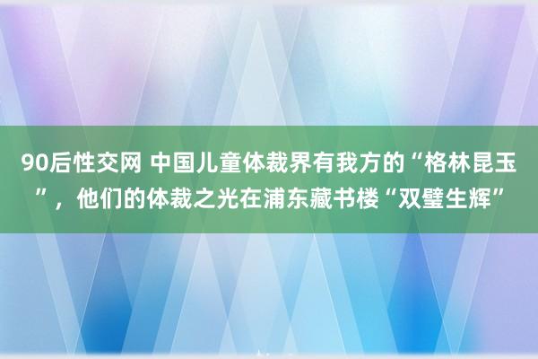 90后性交网 中国儿童体裁界有我方的“格林昆玉”，他们的体裁之光在浦东藏书楼“双璧生辉”