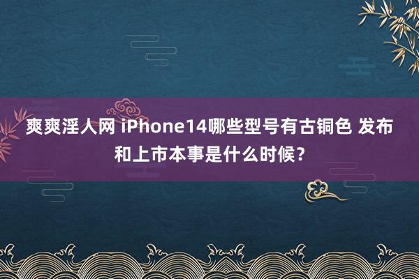 爽爽淫人网 iPhone14哪些型号有古铜色 发布和上市本事是什么时候？