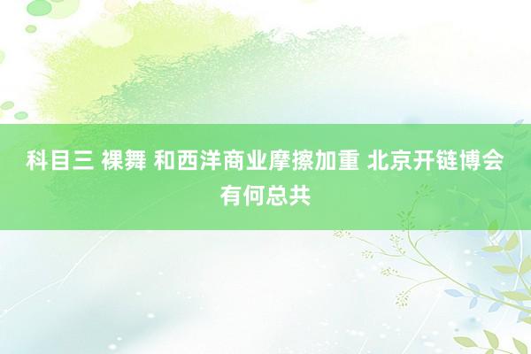 科目三 裸舞 和西洋商业摩擦加重 北京开链博会有何总共