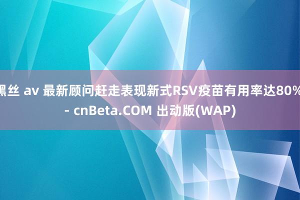 黑丝 av 最新顾问赶走表现新式RSV疫苗有用率达80% - cnBeta.COM 出动版(WAP)