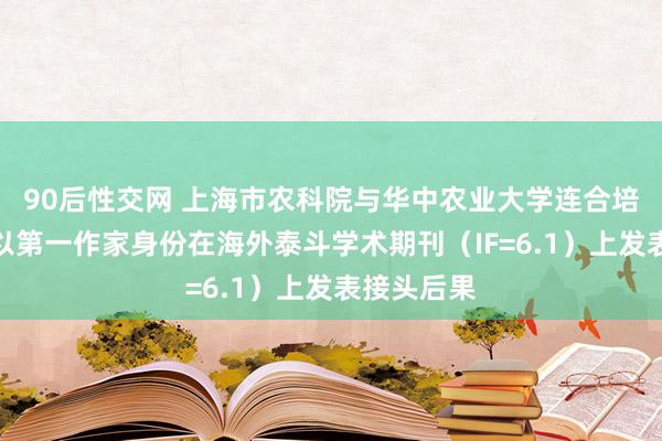 90后性交网 上海市农科院与华中农业大学连合培养博士生以第一作家身份在海外泰斗学术期刊（IF=6.1）上发表接头后果