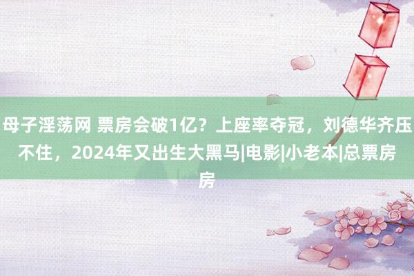 母子淫荡网 票房会破1亿？上座率夺冠，刘德华齐压不住，2024年又出生大黑马|电影|小老本|总票房