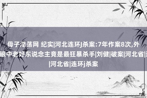 母子淫荡网 纪实|河北连环J杀案:7年作案8次，外东说念主眼中老好东说念主竟是最狂暴杀手|刘健|破案|河北省|连环j杀案