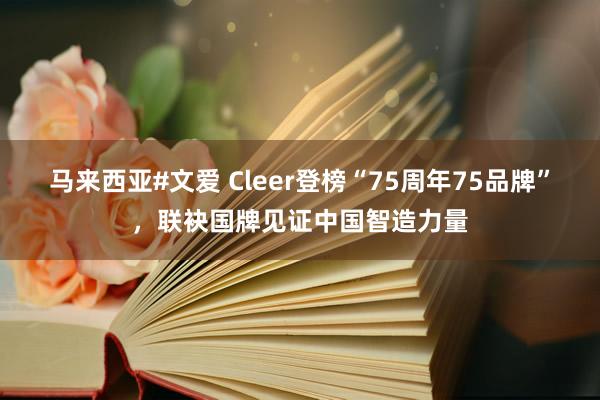 马来西亚#文爱 Cleer登榜“75周年75品牌”，联袂国牌见证中国智造力量