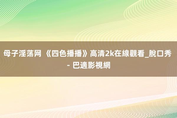 母子淫荡网 《四色播播》高清2k在線觀看_脫口秀 - 巴適影視網