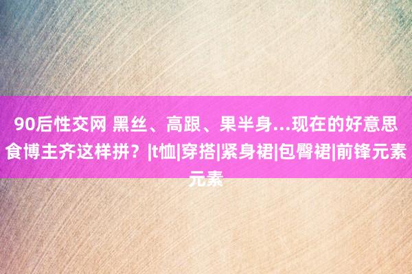 90后性交网 黑丝、高跟、果半身...现在的好意思食博主齐这样拼？|t恤|穿搭|紧身裙|包臀裙|前锋元素