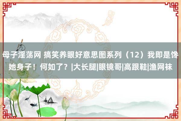 母子淫荡网 搞笑养眼好意思图系列（12）我即是馋她身子！何如了？|大长腿|眼镜哥|高跟鞋|渔网袜