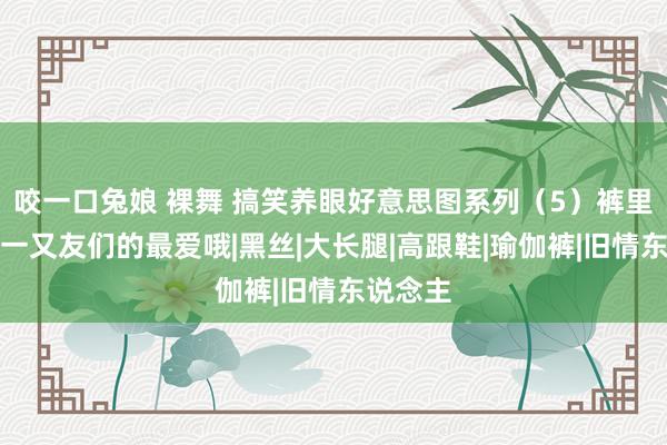 咬一口兔娘 裸舞 搞笑养眼好意思图系列（5）裤里丝，男一又友们的最爱哦|黑丝|大长腿|高跟鞋|瑜伽裤|旧情东说念主