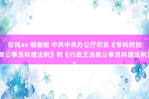 在线av 啪啪啦 中共中央办公厅印发《专科时刻类公事员料理法则》和《行政王法类公事员料理法则》