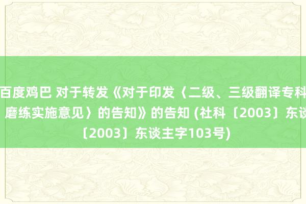 百度鸡巴 对于转发《对于印发〈二级、三级翻译专科履历（水平）磨练实施意见〉的告知》的告知 (社科〔2003〕东谈主字103号)