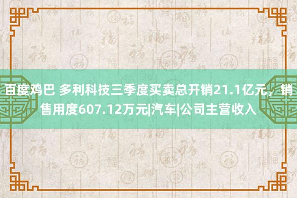 百度鸡巴 多利科技三季度买卖总开销21.1亿元，销售用度607.12万元|汽车|公司主营收入