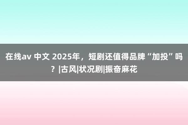 在线av 中文 2025年，短剧还值得品牌“加投”吗？|古风|状况剧|振奋麻花