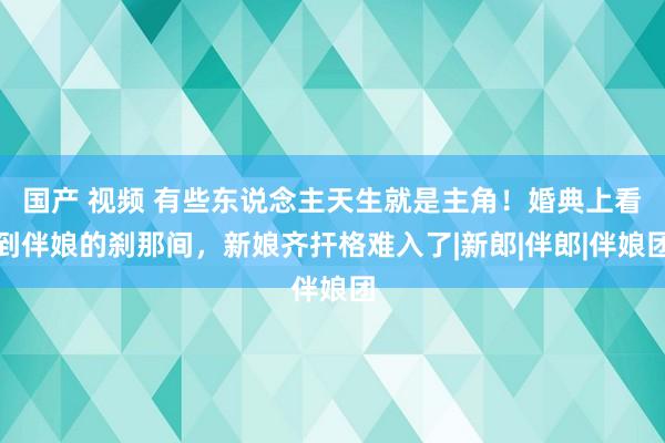 国产 视频 有些东说念主天生就是主角！婚典上看到伴娘的刹那间，新娘齐扞格难入了|新郎|伴郎|伴娘团