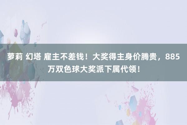 萝莉 幻塔 雇主不差钱！大奖得主身价腾贵，885万双色球大奖派下属代领！