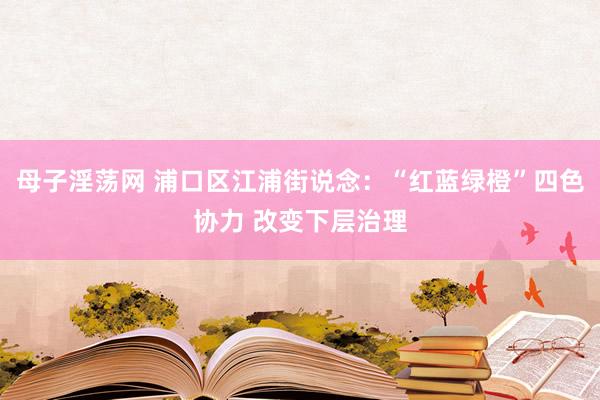 母子淫荡网 浦口区江浦街说念：“红蓝绿橙”四色协力 改变下层治理