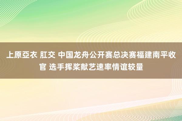 上原亞衣 肛交 中国龙舟公开赛总决赛福建南平收官 选手挥桨献艺速率情谊较量