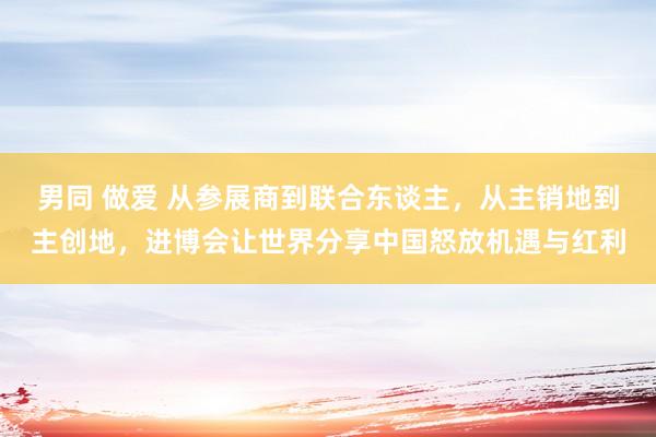 男同 做爱 从参展商到联合东谈主，从主销地到主创地，进博会让世界分享中国怒放机遇与红利