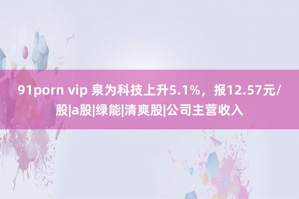 91porn vip 泉为科技上升5.1%，报12.57元/股|a股|绿能|清爽股|公司主营收入