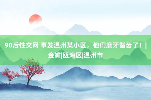 90后性交网 事发温州某小区，他们磨牙凿齿了！|金蟾|瓯海区|温州市