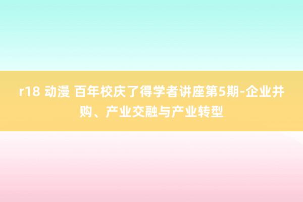 r18 动漫 百年校庆了得学者讲座第5期-企业并购、产业交融与产业转型