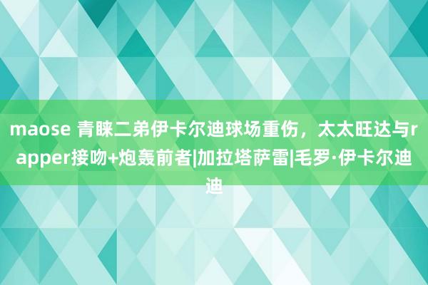 maose 青睐二弟伊卡尔迪球场重伤，太太旺达与rapper接吻+炮轰前者|加拉塔萨雷|毛罗·伊卡尔迪