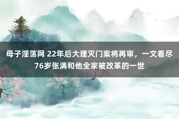 母子淫荡网 22年后大理灭门案将再审，一文看尽76岁张满和他全家被改革的一世