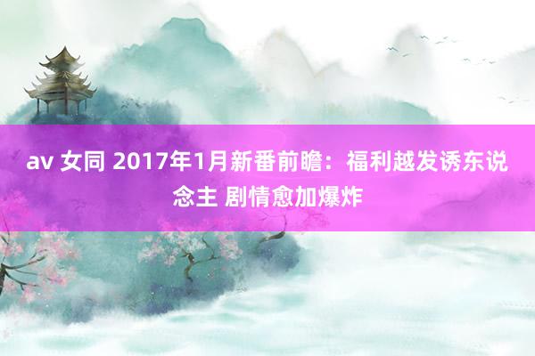 av 女同 2017年1月新番前瞻：福利越发诱东说念主 剧情愈加爆炸