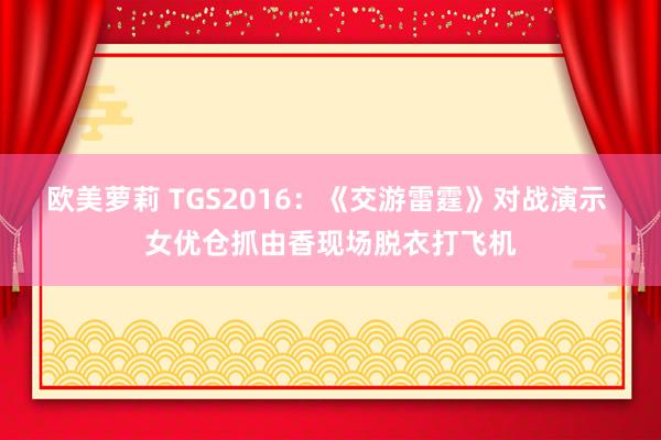 欧美萝莉 TGS2016：《交游雷霆》对战演示 女优仓抓由香现场脱衣打飞机