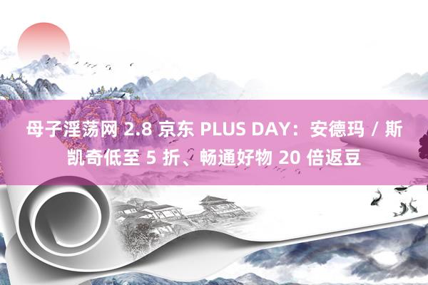 母子淫荡网 2.8 京东 PLUS DAY：安德玛 / 斯凯奇低至 5 折、畅通好物 20 倍返豆