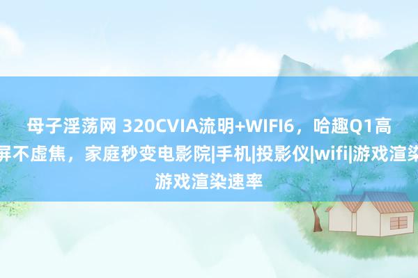 母子淫荡网 320CVIA流明+WIFI6，哈趣Q1高清投屏不虚焦，家庭秒变电影院|手机|投影仪|wifi|游戏渲染速率