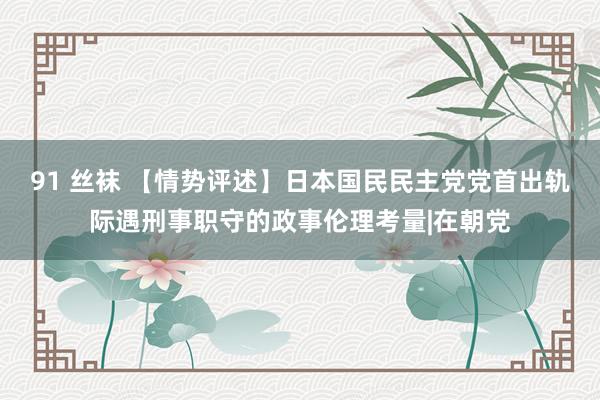 91 丝袜 【情势评述】日本国民民主党党首出轨际遇刑事职守的政事伦理考量|在朝党